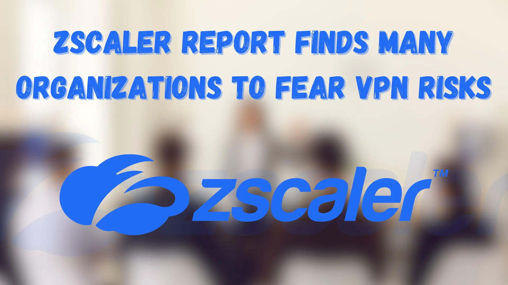 Zscaler Report Suggests Organizations Fear VPN Risks